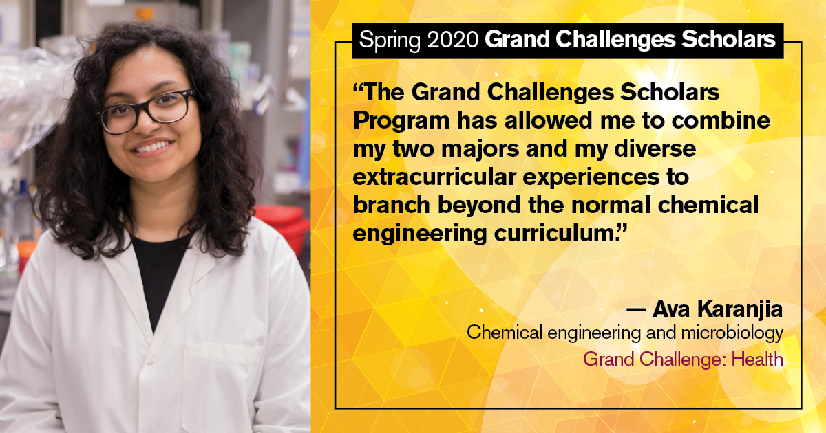 Ava Karanjia: “The Grand Challenges Scholars Program has allowed me to combine my two majors and my diverse extracurricular experiences to branch beyond the normal chemical engineering curriculum.”
